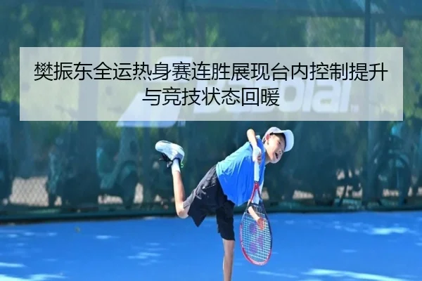 樊振东全运热身赛连胜展现台内控制提升与竞技状态回暖